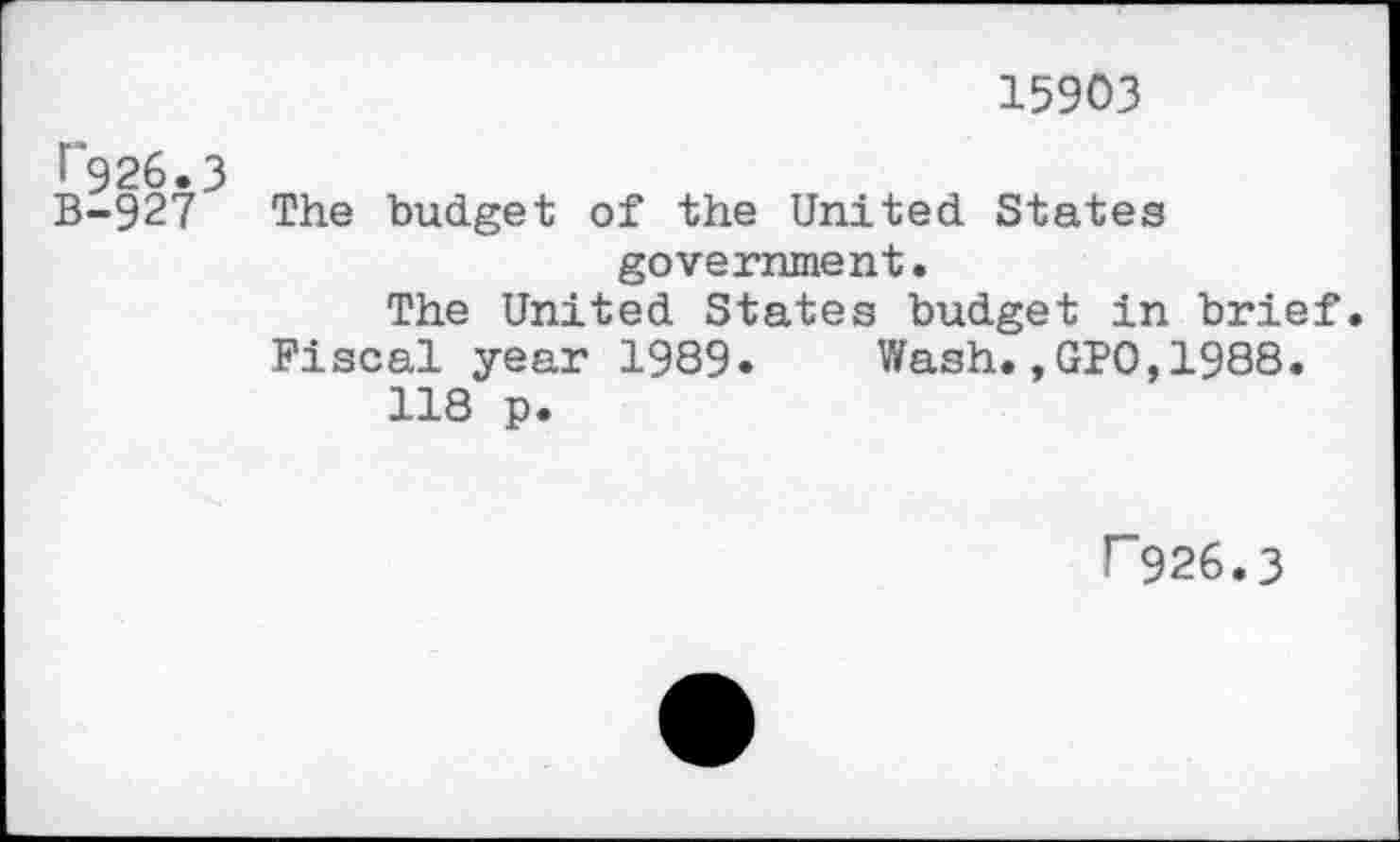 ﻿15903
•“926.3
B-927 The budget of the United States government.
The United States budget in brief.
Fiscal year 1989» Wash.,GPO,1988.
118 p.
r~926.3